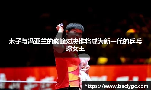 木子与冯亚兰的巅峰对决谁将成为新一代的乒乓球女王